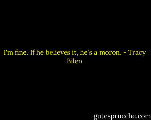 I'm fine. If he believes it, he`s a moron. - Tracy Bilen