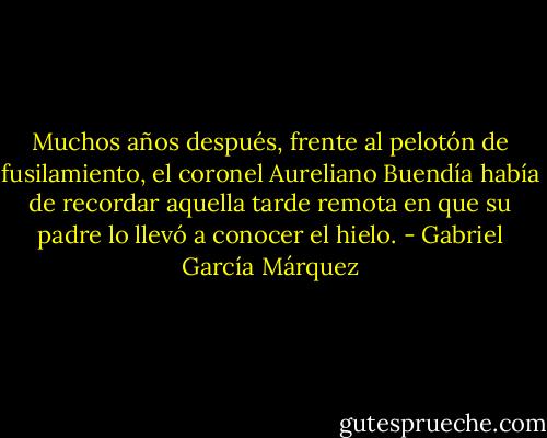 Muchos años después, frente al pelotón de fusilamiento, el coronel Aureliano Buendía había de recordar aquella tarde remota en que su padre lo llevó a conocer el hielo. - Gabriel García Márquez