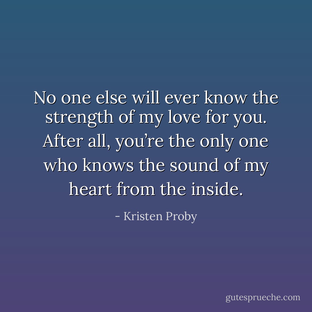 No one else will ever know the strength of my love for you. After all, you’re the only one who knows the sound of my heart from the inside. - Kristen Proby