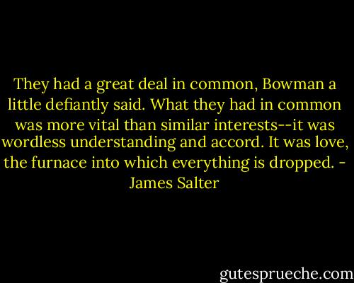 They had a great deal in common, Bowman a little defiantly said. What they had in common was more vital than similar interests--it was wordless understanding and accord. It was love, the furnace into which everything is dropped. - James Salter