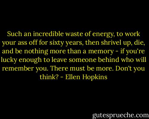 Such an incredible waste of energy, to work your ass off for sixty years, then shrivel up, die, and be nothing more than a memory - if you're lucky enough to leave someone behind who will remember you. There must be more. Don't you think? - Ellen Hopkins