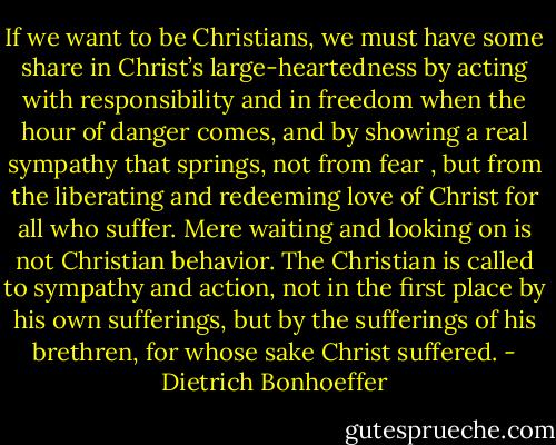 If we want to be Christians, we must have some share in Christ’s large-heartedness by acting with responsibility and in freedom when the hour of danger comes, and by showing a real sympathy that springs, not from fear , but from the liberating and redeeming love of Christ for all who suffer. Mere waiting and looking on is not Christian behavior. The Christian is called to sympathy and action, not in the first place by his own sufferings, but by the sufferings of his brethren, for whose sake Christ suffered. - Dietrich Bonhoeffer