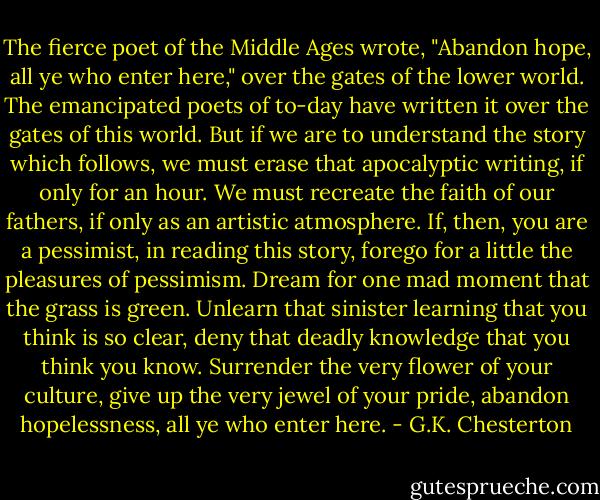 The fierce poet of the Middle Ages wrote, "Abandon hope, all ye who enter here," over the gates of the lower world. The emancipated poets of to-day have written it over the gates of this world. But if we are to understand the story which follows, we must erase that apocalyptic writing, if only for an hour. We must recreate the faith of our fathers, if only as an artistic atmosphere. If, then, you are a pessimist, in reading this story, forego for a little the pleasures of pessimism. Dream for one mad moment that the grass is green. Unlearn that sinister learning that you think is so clear, deny that deadly knowledge that you think you know. Surrender the very flower of your culture, give up the very jewel of your pride, abandon hopelessness, all ye who enter here. - G.K. Chesterton