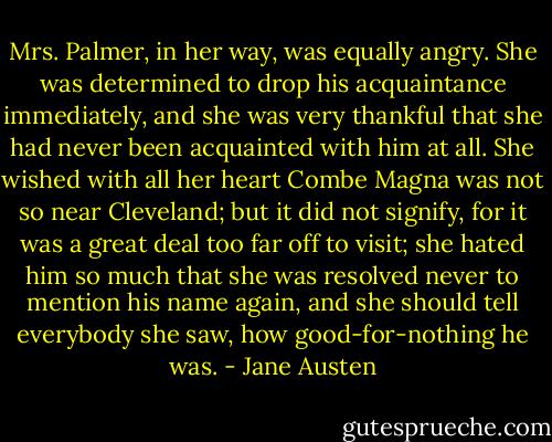 Mrs. Palmer, in her way, was equally angry. She was determined to drop his acquaintance immediately, and she was very thankful that she had never been acquainted with him at all. She wished with all her heart Combe Magna was not so near Cleveland; but it did not signify, for it was a great deal too far off to visit; she hated him so much that she was resolved never to mention his name again, and she should tell everybody she saw, how good-for-nothing he was. - Jane Austen