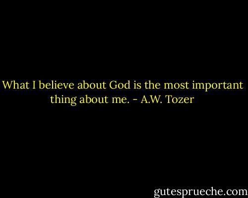 What I believe about God is the most important thing about me. - A.W. Tozer