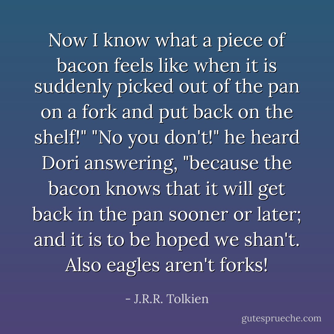 Now I know what a piece of bacon feels like when it is suddenly picked out of the pan on a fork and put back on the shelf!"<br />"No you don't!" he heard Dori answering, "because the bacon knows that it will get back in the pan sooner or later; and it is to be hoped we shan't. Also eagles aren't forks! - J.R.R. Tolkien