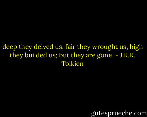deep they delved us, fair they wrought us, high they builded us; but they are gone. - J.R.R. Tolkien