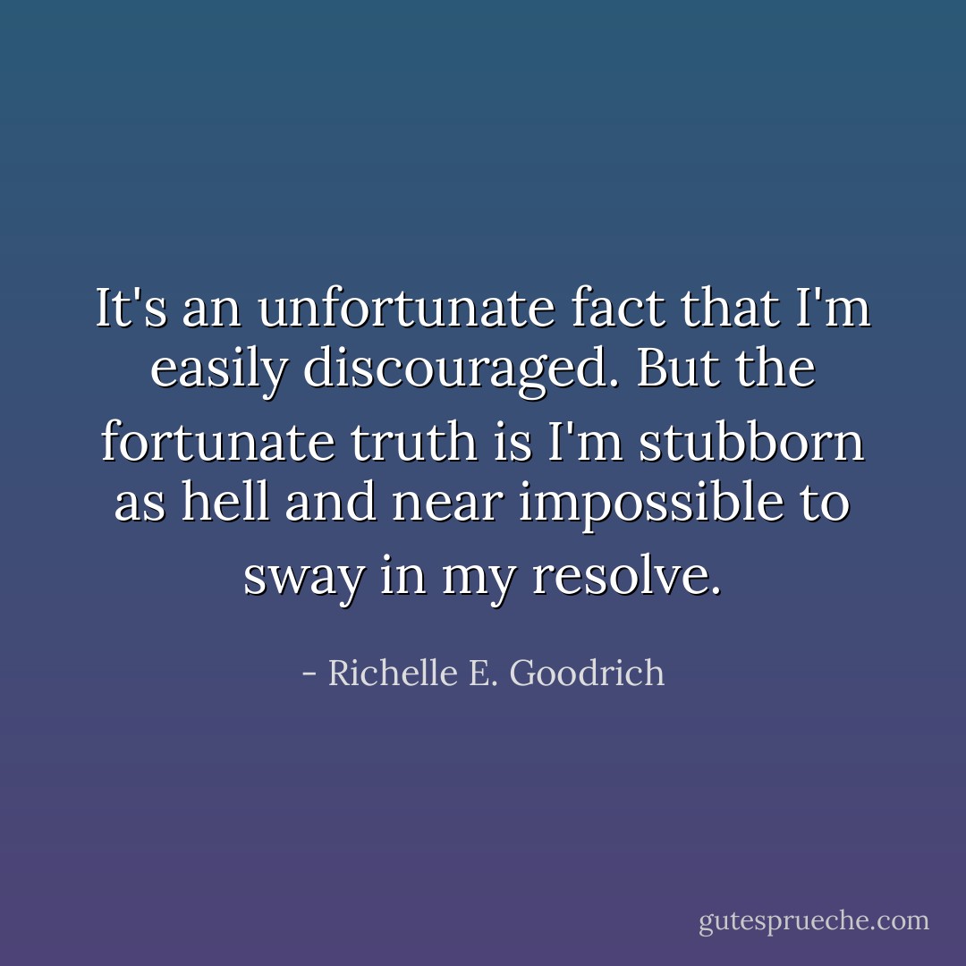 It's an unfortunate fact that I'm easily discouraged. But the fortunate truth is I'm stubborn as hell and near impossible to sway in my resolve. - Richelle E. Goodrich