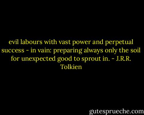 evil labours with vast power and perpetual success - in vain: preparing always only the soil for unexpected good to sprout in. - J.R.R. Tolkien