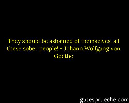 They should be ashamed of themselves, all these sober people! - Johann Wolfgang von Goethe