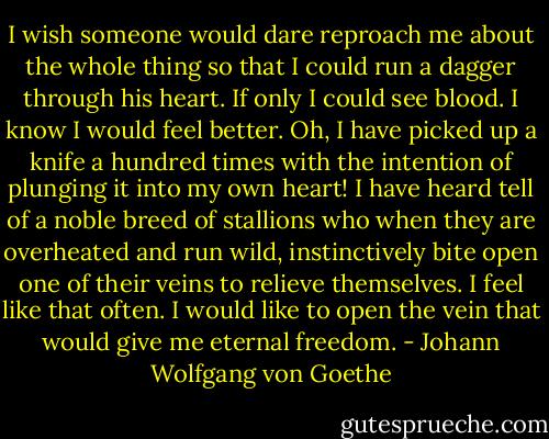 I wish someone would dare reproach me about the whole thing so that I could run a dagger through his heart. If only I could see blood. I know I would feel better. Oh, I have picked up a knife a hundred times with the intention of plunging it into my own heart! I have heard tell of a noble breed of stallions who when they are overheated and run wild, instinctively bite open one of their veins to relieve themselves. I feel like that often. I would like to open the vein that would give me eternal freedom. - Johann Wolfgang von Goethe
