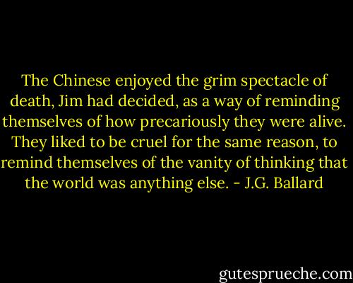 The Chinese enjoyed the grim spectacle of death, Jim had decided, as a way of reminding themselves of how precariously they were alive. They liked to be cruel for the same reason, to remind themselves of the vanity of thinking that the world was anything else. - J.G. Ballard