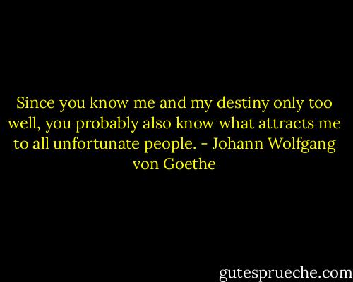 Since you know me and my destiny only too well, you probably also know what attracts me to all unfortunate people. - Johann Wolfgang von Goethe