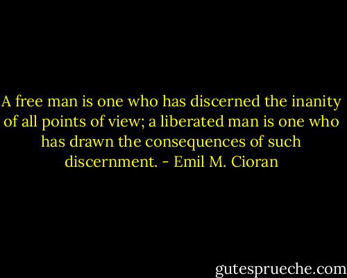 A free man is one who has discerned the inanity of all points of view; a liberated man is one who has drawn the consequences of such discernment. - Emil M. Cioran