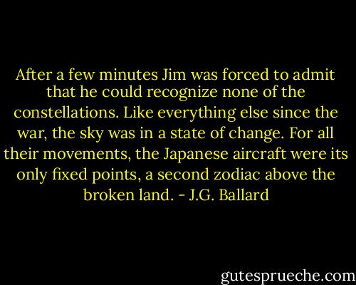 After a few minutes Jim was forced to admit that he could recognize none of the constellations. Like everything else since the war, the sky was in a state of change. For all their movements, the Japanese aircraft were its only fixed points, a second zodiac above the broken land. - J.G. Ballard