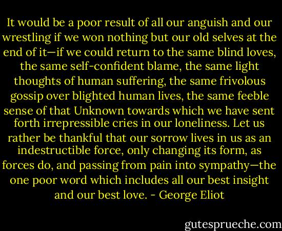It would be a poor result of all our anguish and our wrestling if we won nothing but our old selves at the end of it—if we could return to the same blind loves, the same self-confident blame, the same light thoughts of human suffering, the same frivolous gossip over blighted human lives, the same feeble sense of that Unknown towards which we have sent forth irrepressible cries in our loneliness. Let us rather be thankful that our sorrow lives in us as an indestructible force, only changing its form, as forces do, and passing from pain into sympathy—the one poor word which includes all our best insight and our best love. - George Eliot