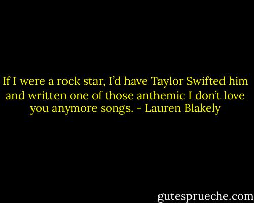 If I were a rock star, I’d have Taylor Swifted him and written one of those anthemic I don’t love you anymore songs. - Lauren Blakely