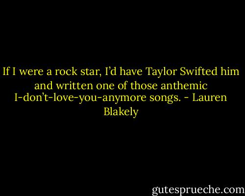 If I were a rock star, I’d have Taylor Swifted him and written one of those anthemic I-don’t-love-you-anymore songs. - Lauren Blakely