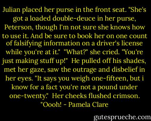 Julian placed her purse in the front seat. "She's got a loaded double-deuce in her purse, Peterson, though I'm not sure she knows how to use it. And be sure to book her on one count of falsifying information on a driver's license while you're at it."<br /><br />"What?" she cried. "You're just making stuff up!"<br /><br />He pulled off his shades, met her gaze, saw the outrage and disbelief in her eyes. "It says you weigh one-fifteen, but i know for a fact you're not a pound under one-twenty."<br /><br />Her cheeks flushed crimson. "Oooh! - Pamela Clare