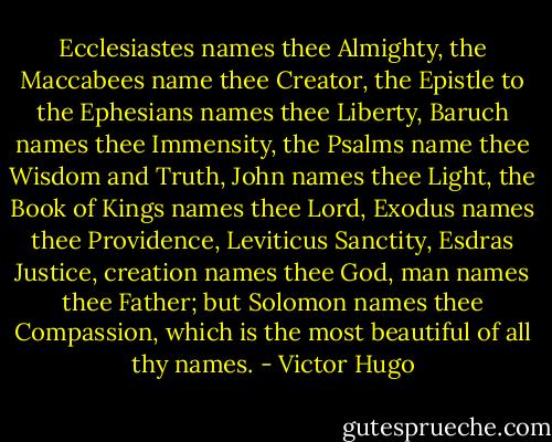 Ecclesiastes names thee Almighty, the Maccabees name thee Creator, the Epistle to the Ephesians names thee Liberty, Baruch names thee Immensity, the Psalms name thee Wisdom and Truth, John names thee Light, the Book of Kings names thee Lord, Exodus names thee Providence, Leviticus Sanctity, Esdras Justice, creation names thee God, man names thee Father; but Solomon names thee Compassion, which is the most beautiful of all thy names. - Victor Hugo