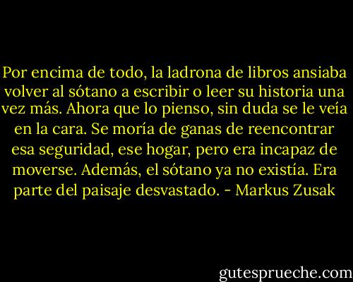 Por encima de todo, la ladrona de libros ansiaba volver al sótano a escribir o leer su historia una vez más. Ahora que lo pienso, sin duda se le veía en la cara. Se moría de ganas de reencontrar esa seguridad, ese hogar, pero era incapaz de moverse. Además, el sótano ya no existía. Era parte del paisaje desvastado. - Markus Zusak