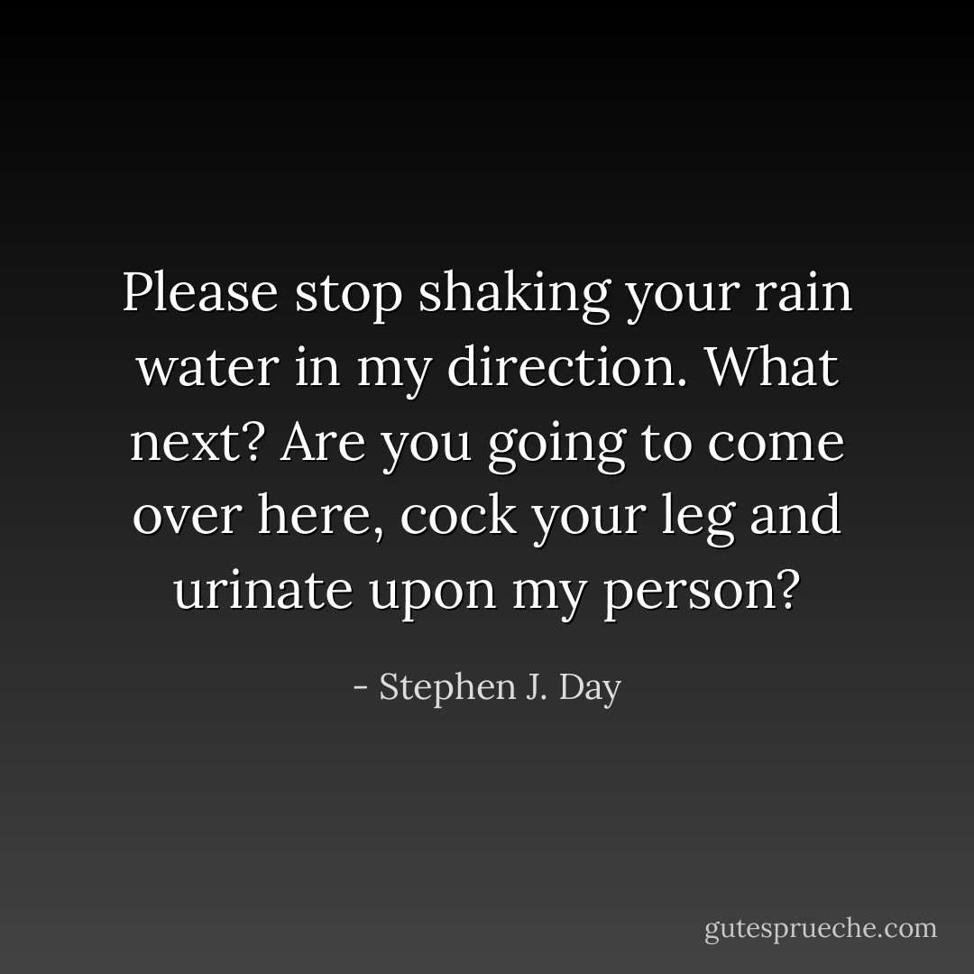 Please stop shaking your rain water in my direction. What next? Are you going to come over here, cock your leg and urinate upon my person? - Stephen J. Day