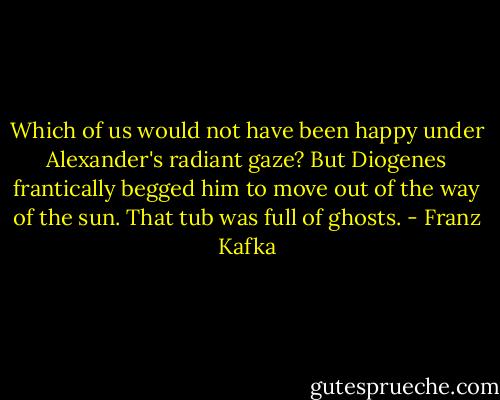 Which of us would not have been happy under Alexander's radiant gaze? But Diogenes frantically begged him to move out of the way of the sun. That tub was full of ghosts. - Franz Kafka