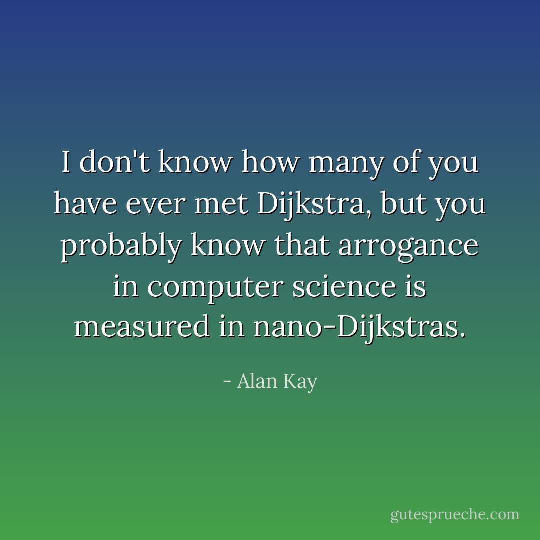I don't know how many of you have ever met Dijkstra, but you probably know that arrogance in computer science is measured in nano-Dijkstras. - Alan Kay