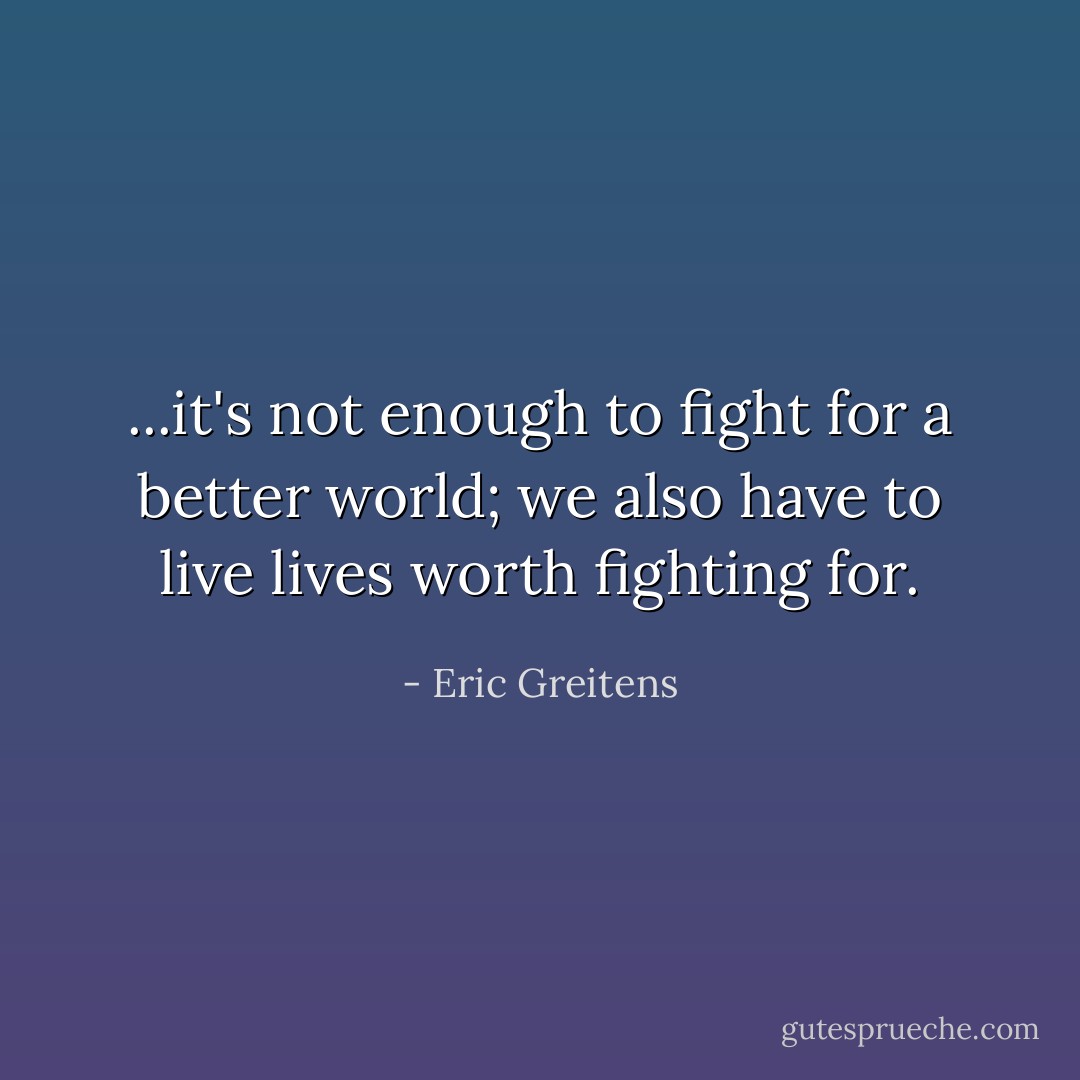 ...it's not enough to fight for a better world; we also have to live lives worth fighting for. - Eric Greitens