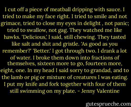 I cut off a piece of meatball dripping with sauce. I tried to make my face right. I tried to smile and not grimace, tried to close my eyes in delight , not panic; tried to swallow, not gag. They watched me like hawks.<br />'Delicious,' I said, still chewing. They tasted like salt and shit and gristle.<br />'As good as you remember?'<br />'Better.'<br />I got through two. I drank a lot of water. I broke them down into fractions of themselves, sixteen more to go, fourteen more, eight, one. In my head I said sorry to grandad, and to the lamb or pig or mixture of creatures I was eating. I put my knife and fork together with four of them still swimming on my plate. - Jenny Valentine