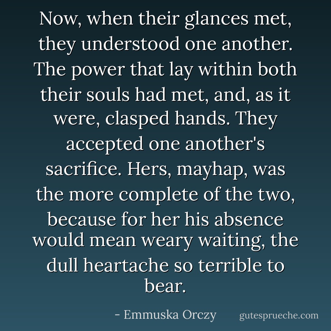 Now, when their glances met, they understood one another. The power that lay within both their souls had met, and, as it were, clasped hands. They accepted one another's sacrifice. Hers, mayhap, was the more complete of the two, because for her his absence would mean weary waiting, the dull heartache so terrible to bear. - Emmuska Orczy
