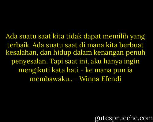 Ada suatu saat kita tidak dapat memilih yang terbaik. Ada suatu saat di mana kita berbuat kesalahan, dan hidup dalam kenangan penuh penyesalan. Tapi saat ini, aku hanya ingin mengikuti kata hati - ke mana pun ia membawaku.. - Winna Efendi