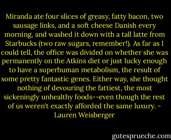 Miranda ate four slices of greasy, fatty bacon, two sausage links, and a soft cheese Danish every morning, and washed it down with a tall latte from Starbucks (two raw sugars, remember!). As far as I could tell, the office was divided on whether she was permanently on the Atkins diet or just lucky enough to have a superhuman metabolism, the result of some pretty fantastic genes. Either way, she thought nothing of devouring the fattiest, the most sickeningly unhealthy foods--even though the rest of us weren't exactly afforded the same luxury. - Lauren Weisberger