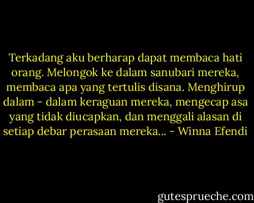 Terkadang aku berharap dapat membaca hati orang. Melongok ke dalam sanubari mereka, membaca apa yang tertulis disana. Menghirup dalam - dalam keraguan mereka, mengecap asa yang tidak diucapkan, dan menggali alasan di setiap debar perasaan mereka... - Winna Efendi