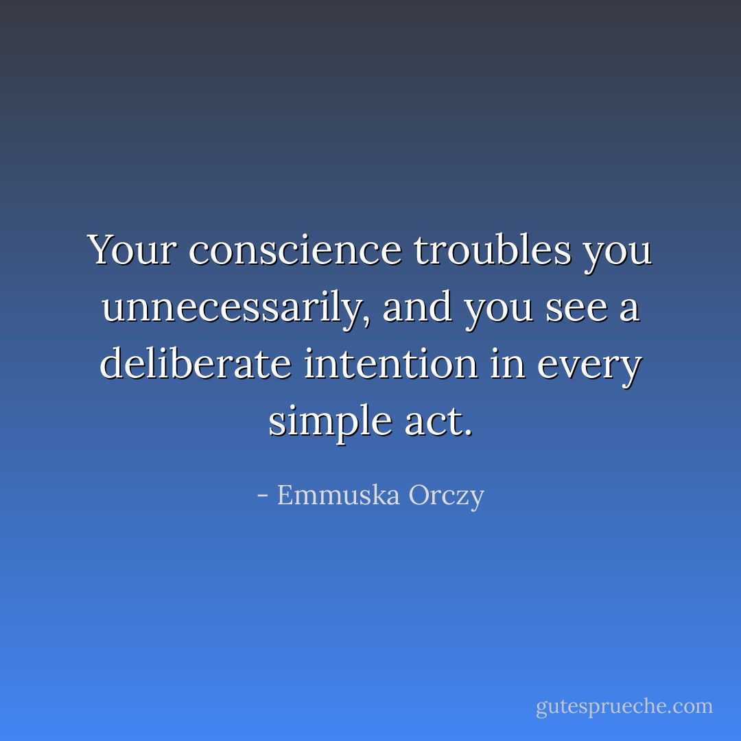 Your conscience troubles you unnecessarily, and you see a deliberate intention in every simple act. - Emmuska Orczy