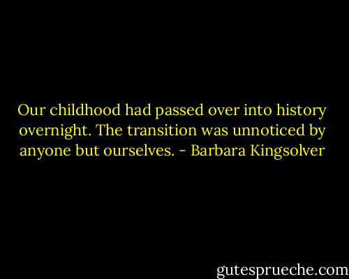 Our childhood had passed over into history overnight. The transition was unnoticed by anyone but ourselves. - Barbara Kingsolver
