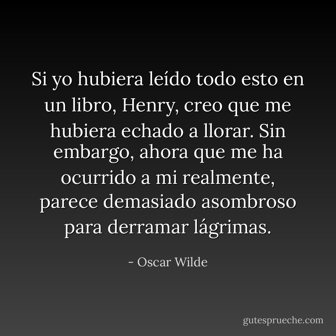 Si yo hubiera leído todo esto en un libro, Henry, creo que me hubiera echado a llorar. Sin embargo, ahora que me ha ocurrido a mi realmente, parece demasiado asombroso para derramar lágrimas. - Oscar Wilde