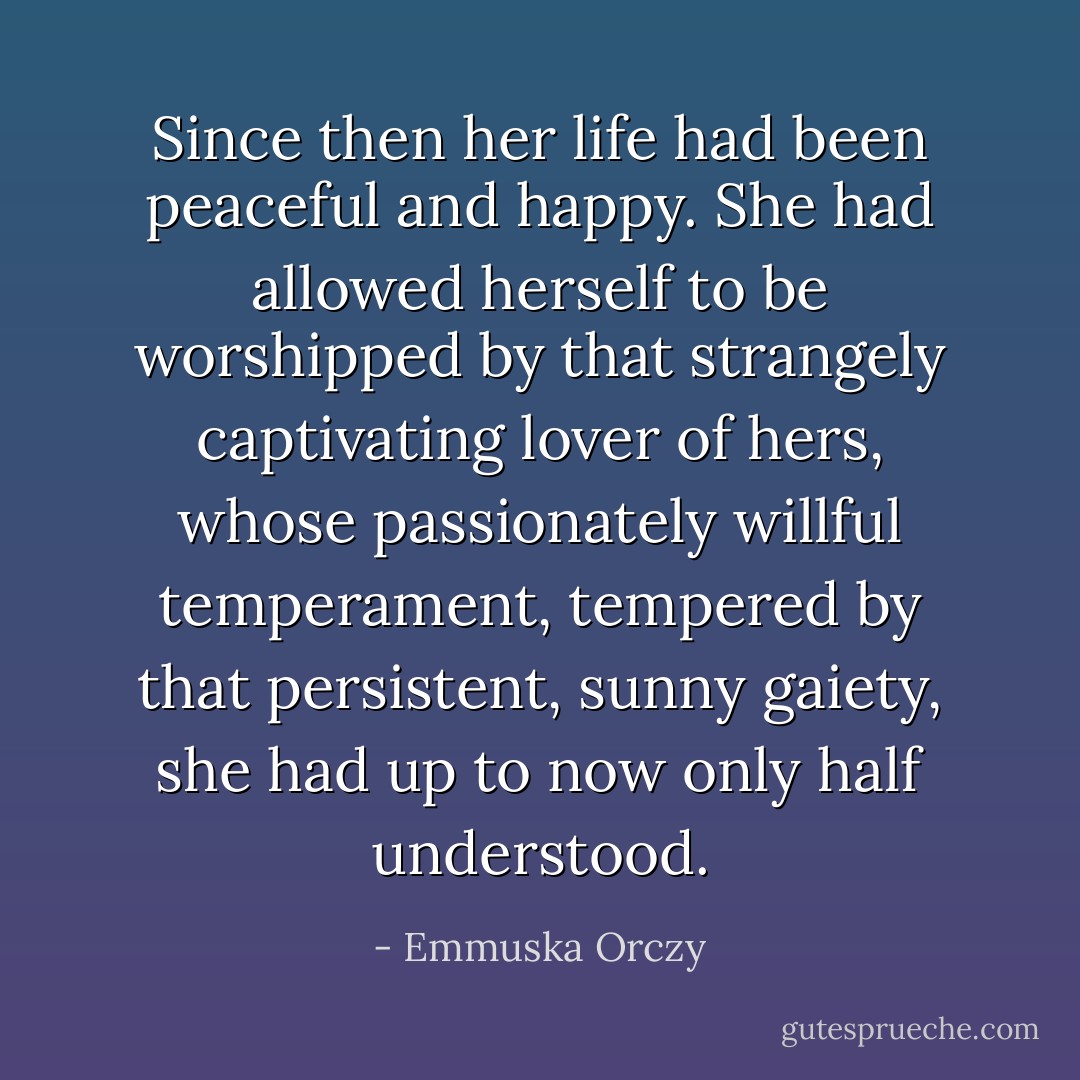 Since then her life had been peaceful and happy. She had allowed herself to be worshipped by that strangely captivating lover of hers, whose passionately willful temperament, tempered by that persistent, sunny gaiety, she had up to now only half understood. - Emmuska Orczy