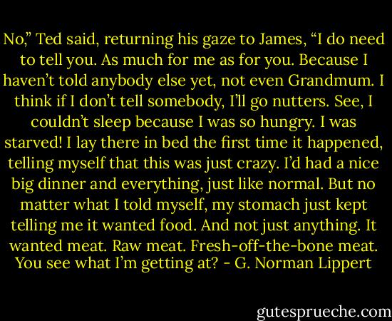 No,” Ted said, returning his gaze to James, “I do need to tell you. As much for me as for you. Because I haven’t told anybody else yet, not even Grandmum. I think if I don’t tell somebody, I’ll go nutters. See, I couldn’t sleep because I was so hungry. I was starved! I lay there in bed the first time it happened, telling myself that this was just crazy. I’d had a nice big dinner and everything, just like normal. But no matter what I told myself, my stomach just kept telling me it wanted food. And not just anything. It wanted meat. Raw meat. Fresh-off-the-bone meat. You see what I’m getting at? - G. Norman Lippert