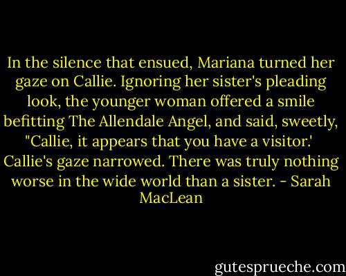 In the silence that ensued, Mariana turned her gaze on Callie. Ignoring her sister's pleading look, the younger woman offered a smile befitting The Allendale Angel, and said, sweetly, "Callie, it appears that you have a visitor.'<br /><br />Callie's gaze narrowed. There was truly nothing worse in the wide world than a sister. - Sarah MacLean