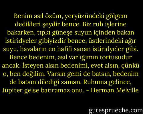 Benim asıl özüm, yeryüzündeki gölgem dedikleri şeydir bence. Biz ruh işlerine bakarken, tıpkı güneşe suyun içinden bakan istiridyeler gibiyizdir bence; üstlerindeki ağır suyu, havaların en hafifi sanan istiridyeler gibi. Bence bedenim, asıl varlığımın tortusudur ancak. İsteyen alsın bedenimi, evet alsın, çünkü o, ben değilim. Varsın gemi de batsın, bedenim de batsın dilediği zaman. Ruhuma gelince, Jüpiter gelse batıramaz onu. - Herman Melville
