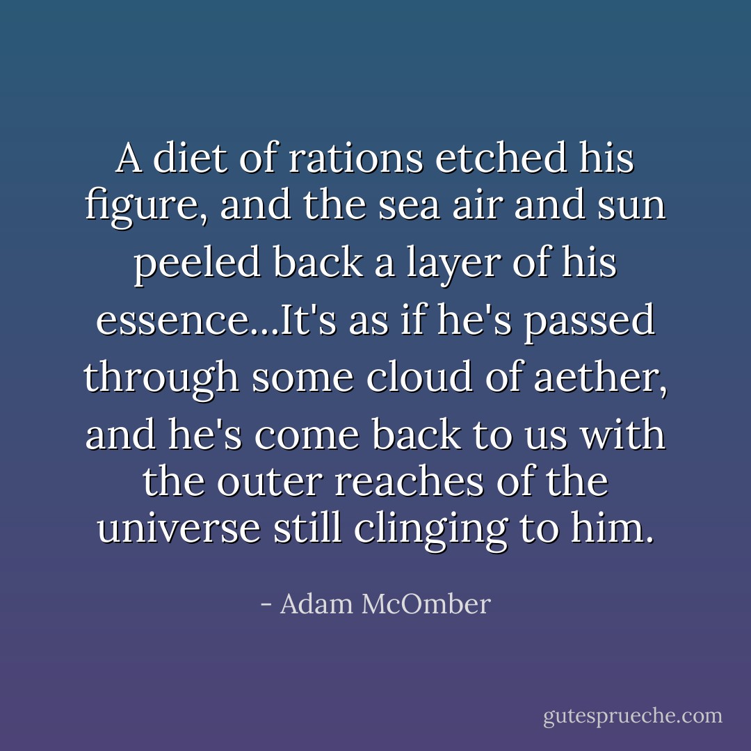 A diet of rations etched his figure, and the sea air and sun peeled back a layer of his essence...It's as if he's passed through some cloud of aether, and he's come back to us with the outer reaches of the universe still clinging to him. - Adam McOmber