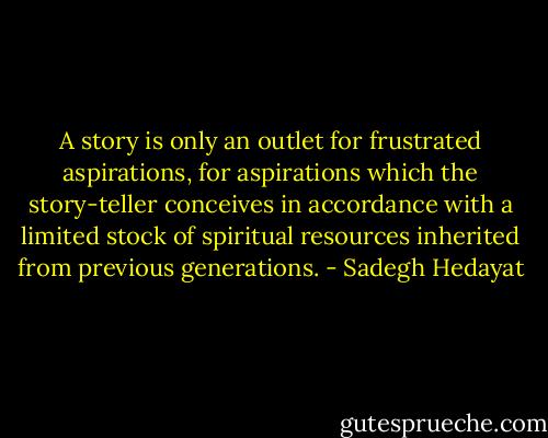 A story is only an outlet for frustrated aspirations, for aspirations which the story-teller conceives in accordance with a limited stock of spiritual resources inherited from previous generations. - Sadegh Hedayat