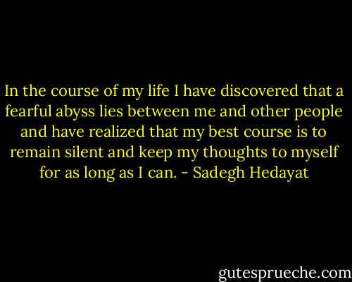 In the course of my life I have discovered that a fearful abyss lies between me and other people and have realized that my best course is to remain silent and keep my thoughts to myself for as long as I can. - Sadegh Hedayat