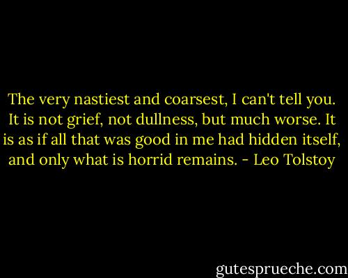 The very nastiest and coarsest, I can't tell you. It is not grief, not dullness, but much worse. It is as if all that was good in me had hidden itself, and only what is horrid remains. - Leo Tolstoy