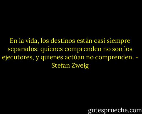 En la vida, los destinos están casi siempre separados: quienes comprenden no son los ejecutores, y quienes actúan no comprenden. - Stefan Zweig