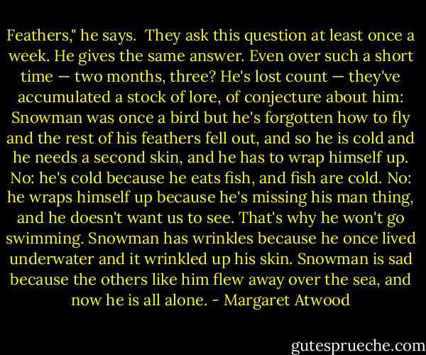Feathers," he says.<br /><br />They ask this question at least once a week. He gives the same answer. Even over such a short time — two months, three? He's lost count — they've accumulated a stock of lore, of conjecture about him: Snowman was once a bird but he's forgotten how to fly and the rest of his feathers fell out, and so he is cold and he needs a second skin, and he has to wrap himself up. No: he's cold because he eats fish, and fish are cold. No: he wraps himself up because he's missing his man thing, and he doesn't want us to see. That's why he won't go swimming. Snowman has wrinkles because he once lived underwater and it wrinkled up his skin. Snowman is sad because the others like him flew away over the sea, and now he is all alone. - Margaret Atwood