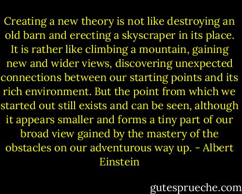 Creating a new theory is not like destroying an old barn and erecting a skyscraper in its place. It is rather like climbing a mountain, gaining new and wider views, discovering unexpected connections between our starting points and its rich environment. But the point from which we started out still exists and can be seen, although it appears smaller and forms a tiny part of our broad view gained by the mastery of the obstacles on our adventurous way up. - Albert Einstein