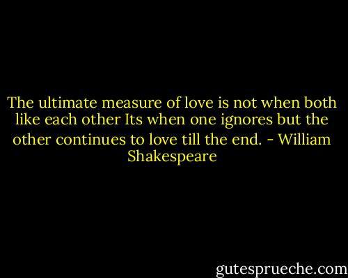The ultimate measure of love is not when both like each other<br />Its when one ignores but the other continues to love till the end. - William Shakespeare