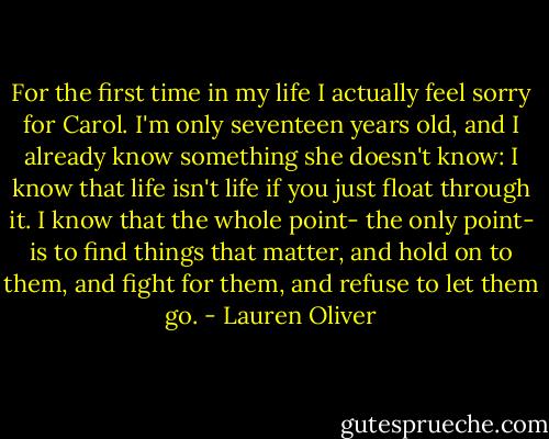For the first time in my life I actually feel sorry for Carol. I'm only seventeen years old, and I already know something she doesn't know: I know that life isn't life if you just float through it. I know that the whole point- the only point- is to find things that matter, and hold on to them, and fight for them, and refuse to let them go. - Lauren Oliver